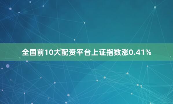 全国前10大配资平台上证指数涨0.41%