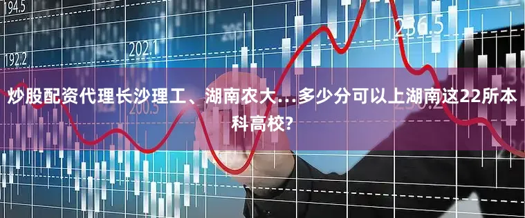 炒股配资代理长沙理工、湖南农大…多少分可以上湖南这22所本科高校?