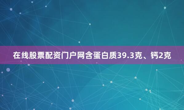 在线股票配资门户网含蛋白质39.3克、钙2克
