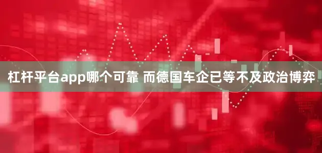杠杆平台app哪个可靠 而德国车企已等不及政治博弈