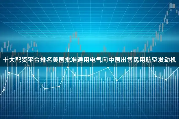 十大配资平台排名美国批准通用电气向中国出售民用航空发动机
