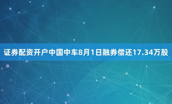 证券配资开户中国中车8月1日融券偿还17.34万股