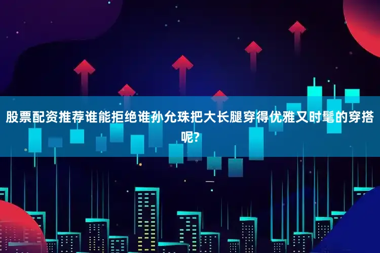股票配资推荐谁能拒绝谁孙允珠把大长腿穿得优雅又时髦的穿搭呢?