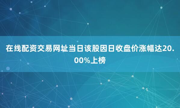 在线配资交易网址当日该股因日收盘价涨幅达20.00%上榜