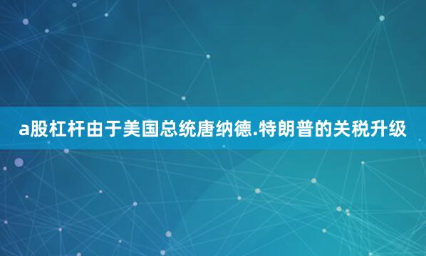 a股杠杆由于美国总统唐纳德.特朗普的关税升级