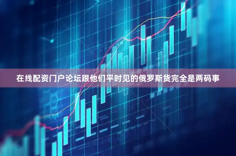 在线配资门户论坛跟他们平时见的俄罗斯货完全是两码事