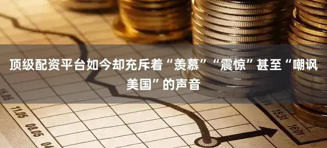 顶级配资平台如今却充斥着“羡慕”“震惊”甚至“嘲讽美国”的声音